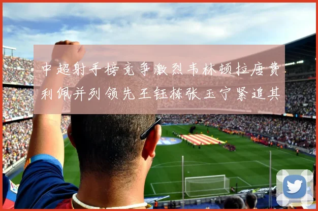 中超射手榜竞争激烈韦林顿拉唐费利佩并列领先王钰栋张玉宁紧追其后
