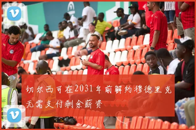 切尔西可在2031年前解约穆德里克无需支付剩余薪资