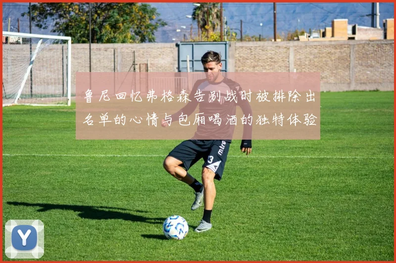 鲁尼回忆弗格森告别战时被排除出名单的心情与包厢喝酒的独特体验