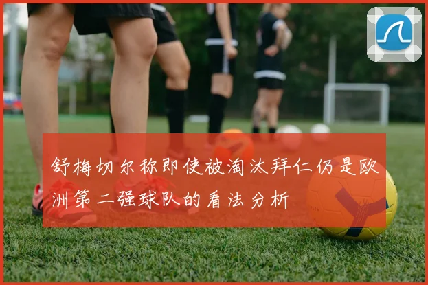 舒梅切尔称即使被淘汰拜仁仍是欧洲第二强球队的看法分析