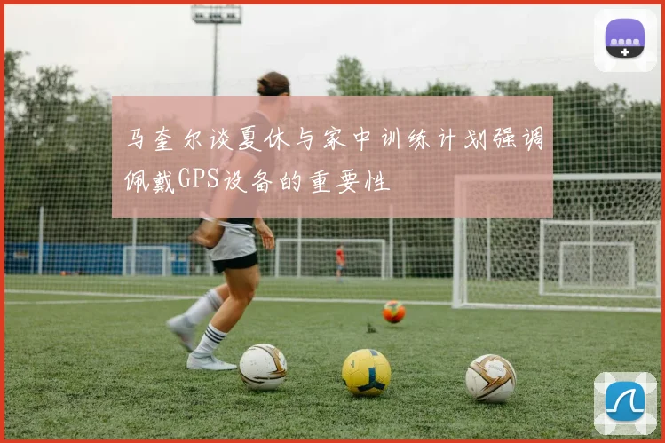 马奎尔谈夏休与家中训练计划强调佩戴GPS设备的重要性