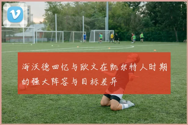 海沃德回忆与欧文在凯尔特人时期的强大阵容与目标差异