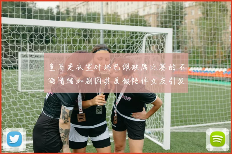 皇马更衣室对姆巴佩缺席比赛的不满情绪加剧因其度假陪伴女友引发争议