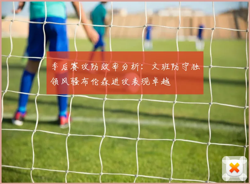 季后赛攻防效率分析：文班防守独领风骚布伦森进攻表现卓越