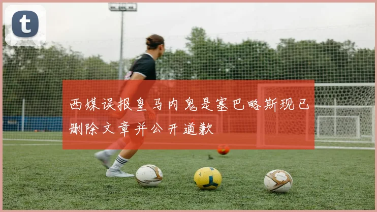 西媒误报皇马内鬼是塞巴略斯现已删除文章并公开道歉