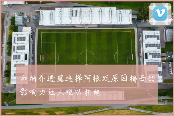 加纳乔透露选择阿根廷原因梅西的影响力让人难以拒绝