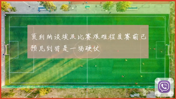莫利纳谈埃及比赛艰难程度赛前已预见到将是一场硬仗