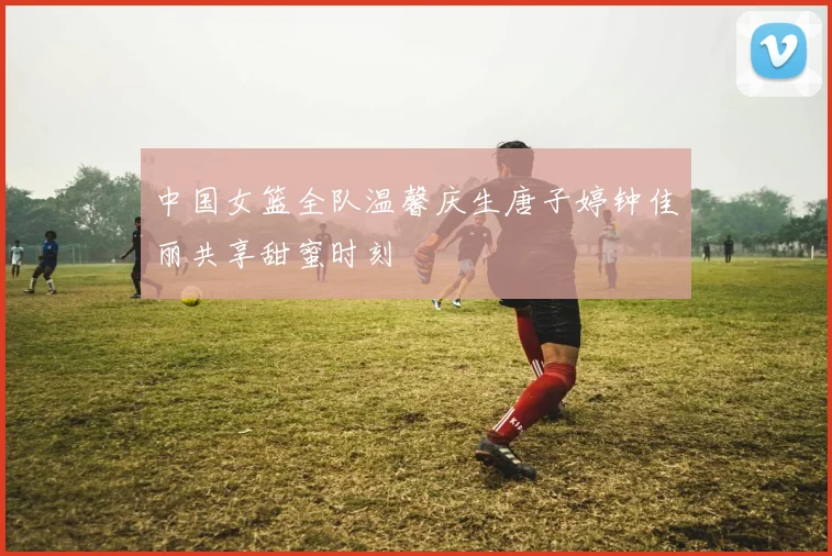 中国女篮全队温馨庆生唐子婷钟佳丽共享甜蜜时刻
