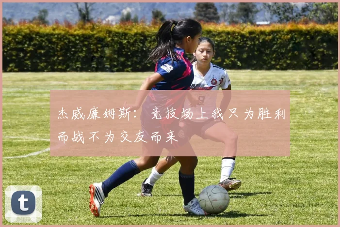 杰威廉姆斯：竞技场上我只为胜利而战不为交友而来