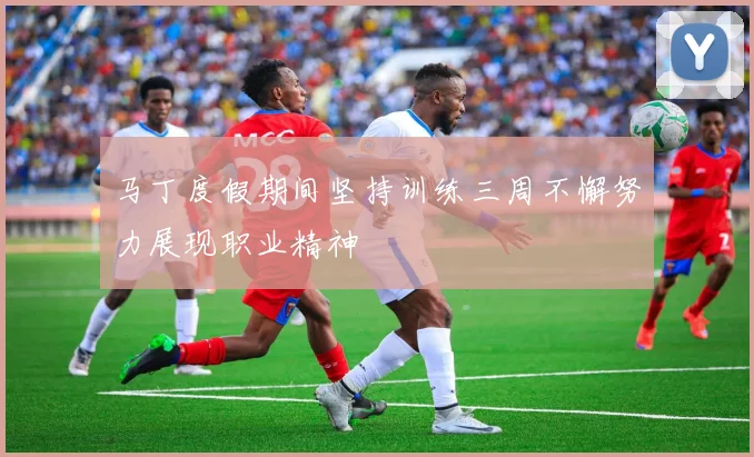 马丁度假期间坚持训练三周不懈努力展现职业精神