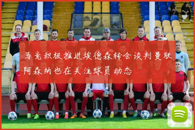 马竞积极推进埃德森转会谈判曼联阿森纳也在关注球员动态