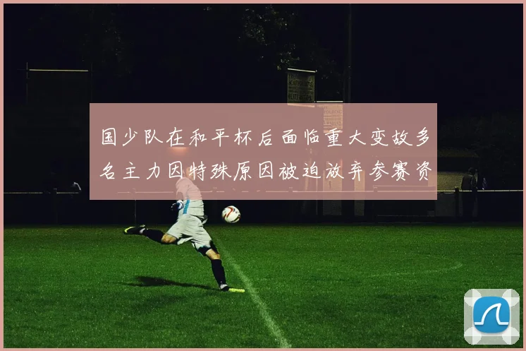 国少队在和平杯后面临重大变故多名主力因特殊原因被迫放弃参赛资格