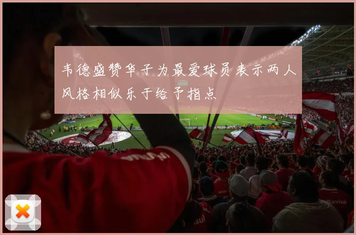 韦德盛赞华子为最爱球员表示两人风格相似乐于给予指点