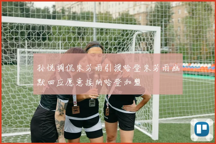 孙悦调侃朱芳雨引援哈登朱芳雨幽默回应愿意接纳哈登加盟