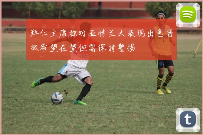 拜仁主席称对亚特兰大表现出色晋级希望在望但需保持警惕