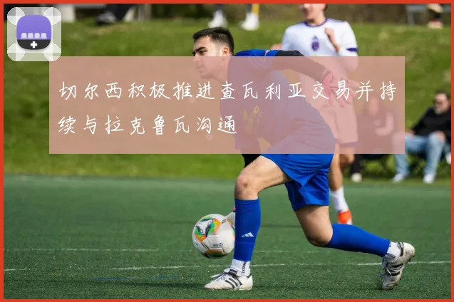 切尔西积极推进查瓦利亚交易并持续与拉克鲁瓦沟通