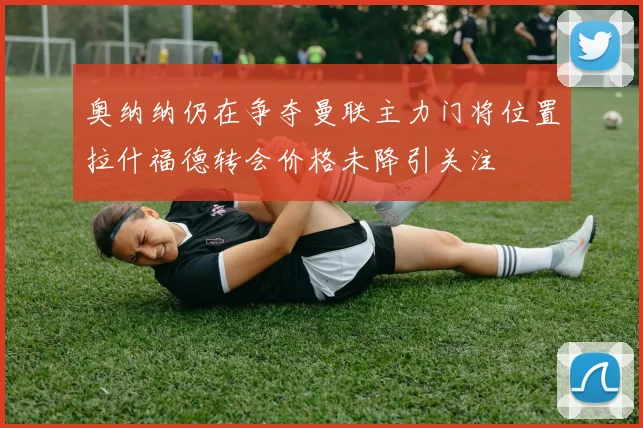 奥纳纳仍在争夺曼联主力门将位置拉什福德转会价格未降引关注