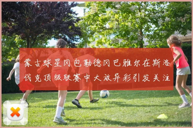 蒙古球星冈包勒德冈巴雅尔在斯洛伐克顶级联赛中大放异彩引发关注
