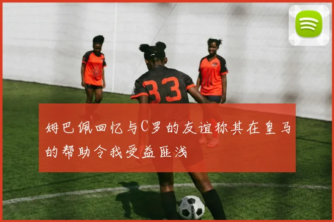 姆巴佩回忆与C罗的友谊称其在皇马的帮助令我受益匪浅