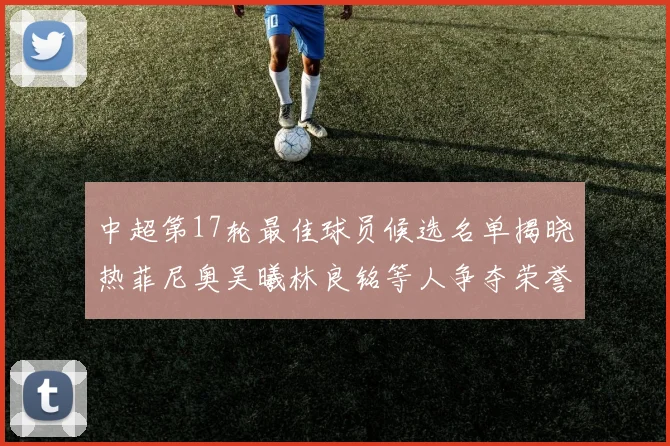 中超第17轮最佳球员候选名单揭晓热菲尼奥吴曦林良铭等人争夺荣誉